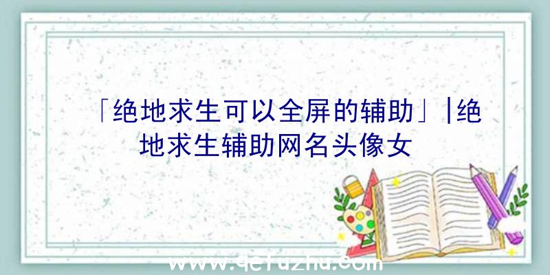 「绝地求生可以全屏的辅助」|绝地求生辅助网名头像女